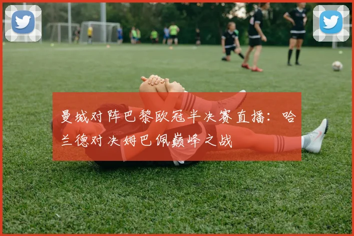 曼城对阵巴黎欧冠半决赛直播：哈兰德对决姆巴佩巅峰之战