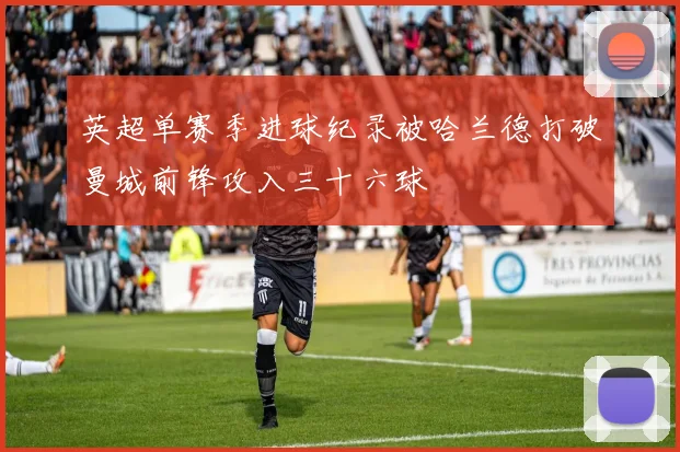 英超单赛季进球纪录被哈兰德打破曼城前锋攻入三十六球