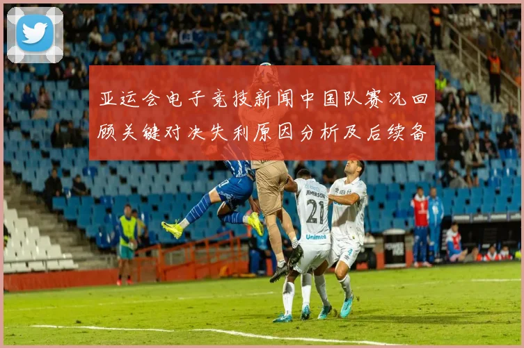 亚运会电子竞技新闻中国队赛况回顾关键对决失利原因分析及后续备战影响