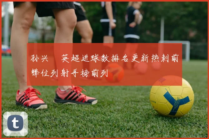 孙兴慜英超进球数排名更新热刺前锋位列射手榜前列