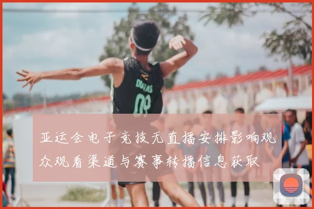 亚运会电子竞技无直播安排影响观众观看渠道与赛事转播信息获取