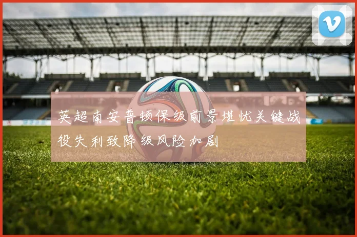 英超南安普顿保级前景堪忧关键战役失利致降级风险加剧