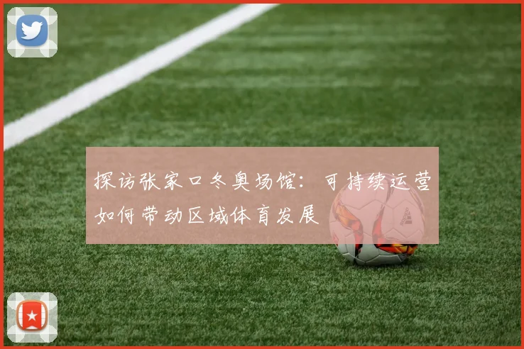 探访张家口冬奥场馆：可持续运营如何带动区域体育发展