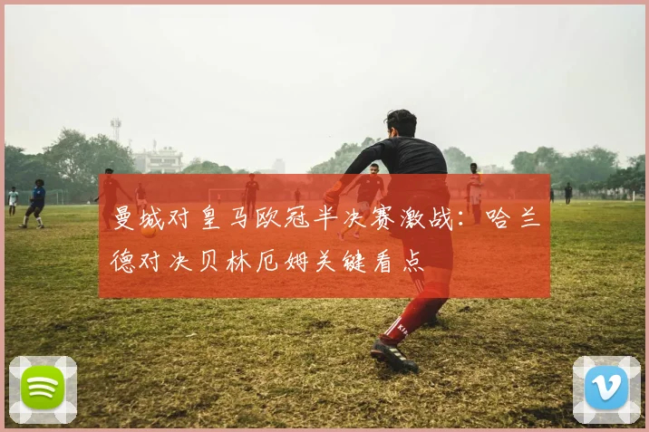 曼城对皇马欧冠半决赛激战：哈兰德对决贝林厄姆关键看点