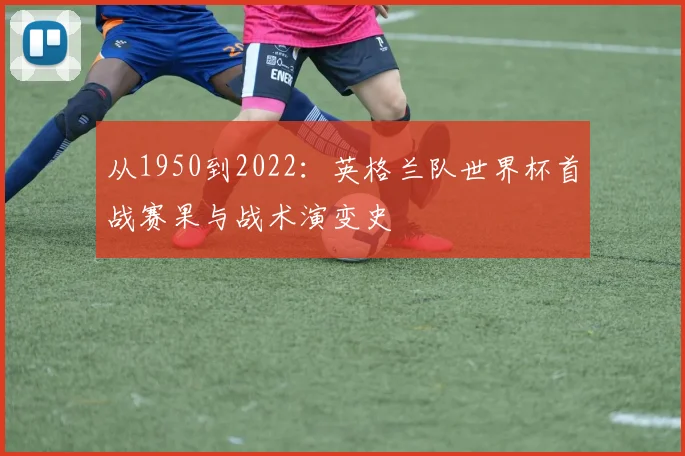 从1950到2022：英格兰队世界杯首战赛果与战术演变史